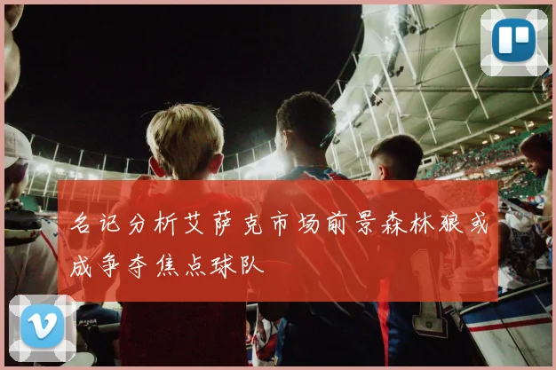 名记分析艾萨克市场前景森林狼或成争夺焦点球队