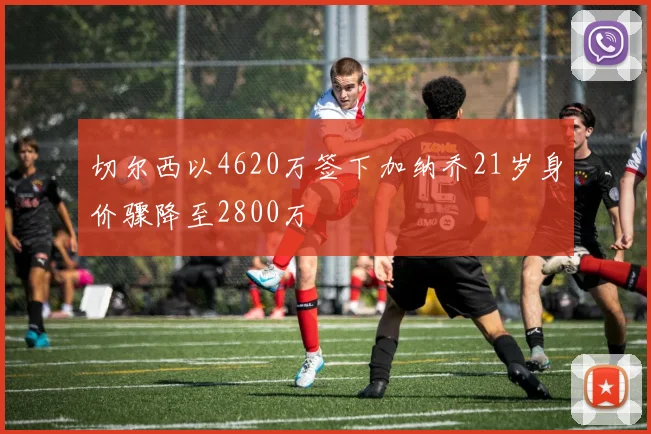 切尔西以4620万签下加纳乔21岁身价骤降至2800万