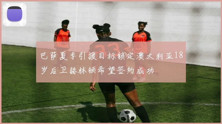 巴萨夏季引援目标锁定澳大利亚18岁后卫赫林顿希望签约成功