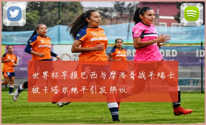 世界杯早报巴西与摩洛哥战平瑞士被卡塔尔绝平引发热议