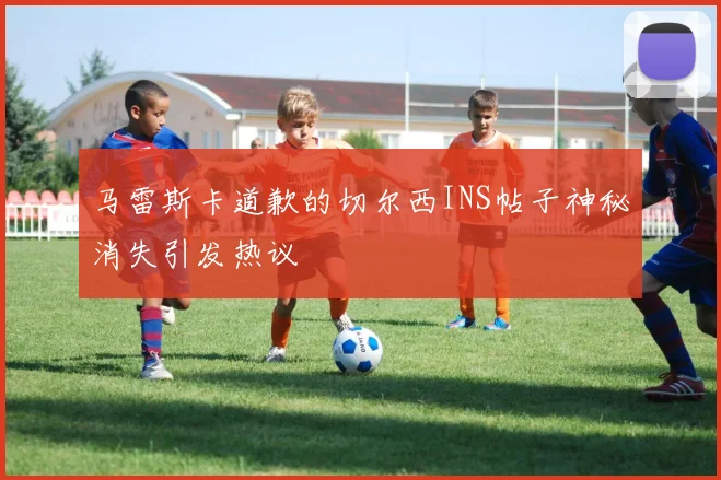 马雷斯卡道歉的切尔西INS帖子神秘消失引发热议