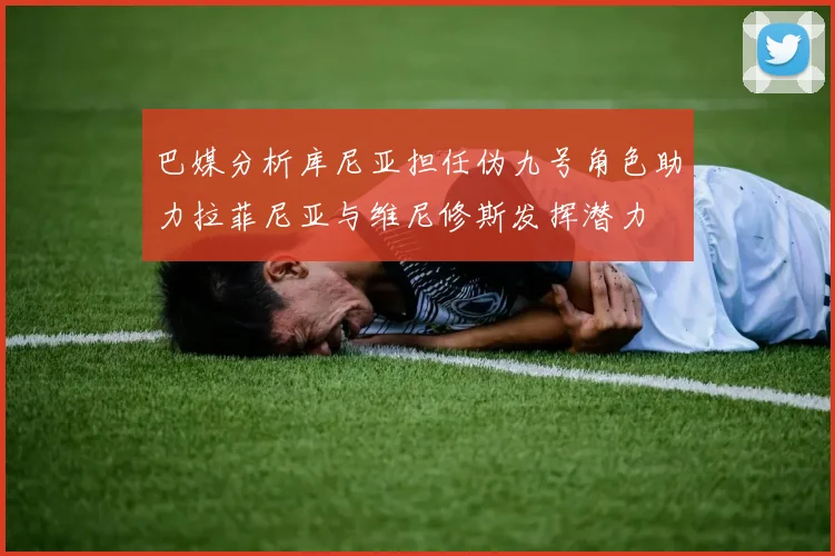 巴媒分析库尼亚担任伪九号角色助力拉菲尼亚与维尼修斯发挥潜力