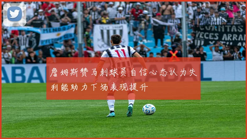 詹姆斯赞马刺球员自信心态认为失利能助力下场表现提升