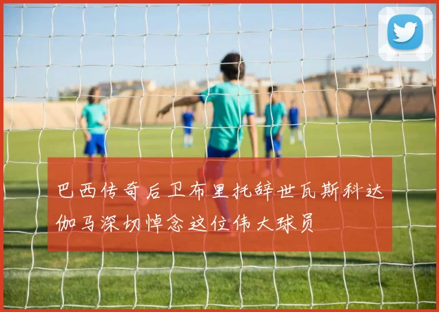 巴西传奇后卫布里托辞世瓦斯科达伽马深切悼念这位伟大球员