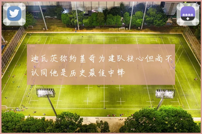 迪瓦茨称约基奇为建队核心但尚不认同他是历史最佳中锋