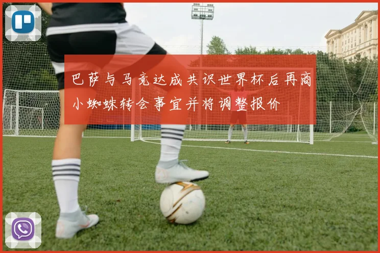 巴萨与马竞达成共识世界杯后再商小蜘蛛转会事宜并将调整报价